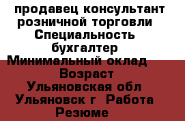 продавец консультант розничной торговли › Специальность ­ бухгалтер › Минимальный оклад ­ 20 000 › Возраст ­ 25 - Ульяновская обл., Ульяновск г. Работа » Резюме   